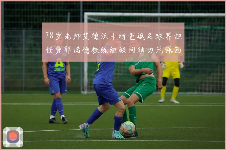 78岁老帅艾德沃卡特重返足球界担任费耶诺德教练组顾问助力范佩西