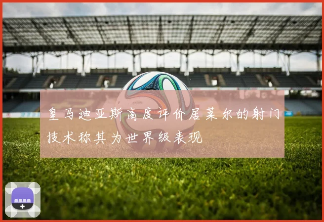 皇马迪亚斯高度评价居莱尔的射门技术称其为世界级表现