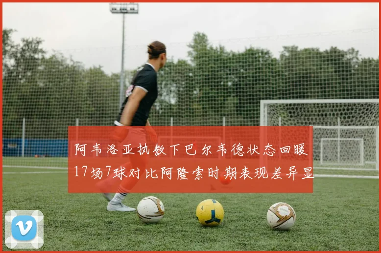 阿韦洛亚执教下巴尔韦德状态回暖17场7球对比阿隆索时期表现差异显著