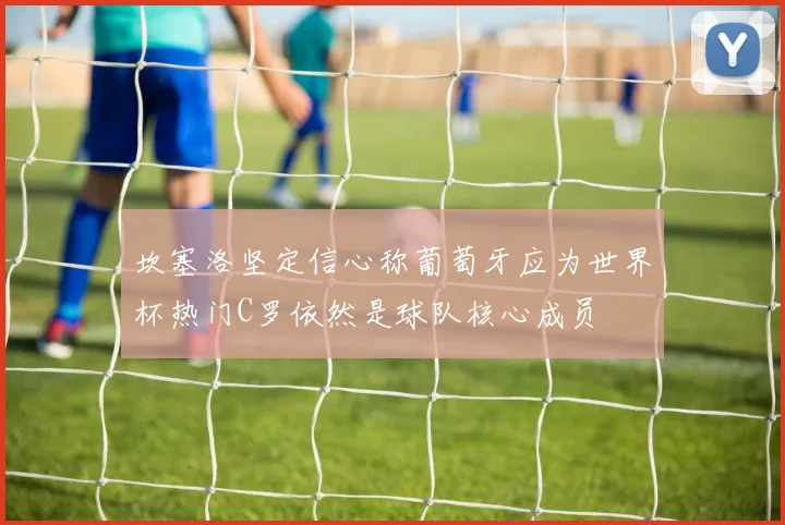 坎塞洛坚定信心称葡萄牙应为世界杯热门C罗依然是球队核心成员
