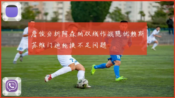 詹俊分析阿森纳双线作战隐忧赖斯苏维门迪轮换不足问题