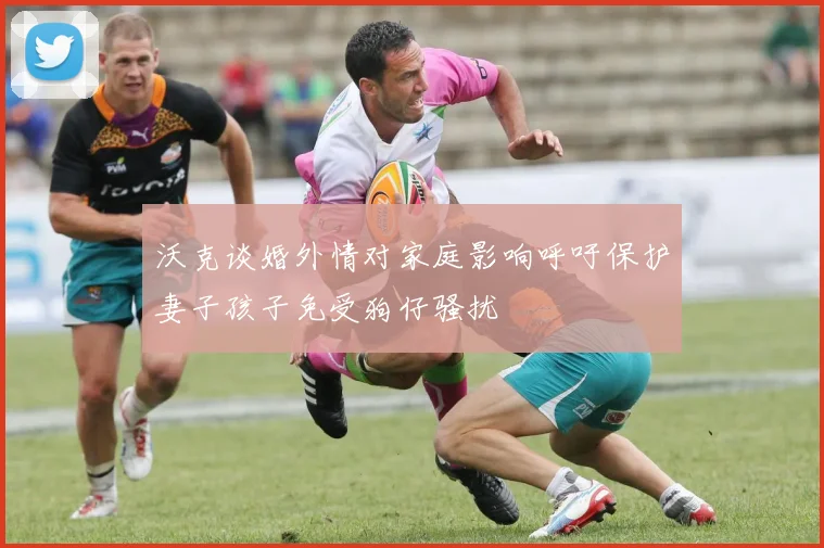 沃克谈婚外情对家庭影响呼吁保护妻子孩子免受狗仔骚扰
