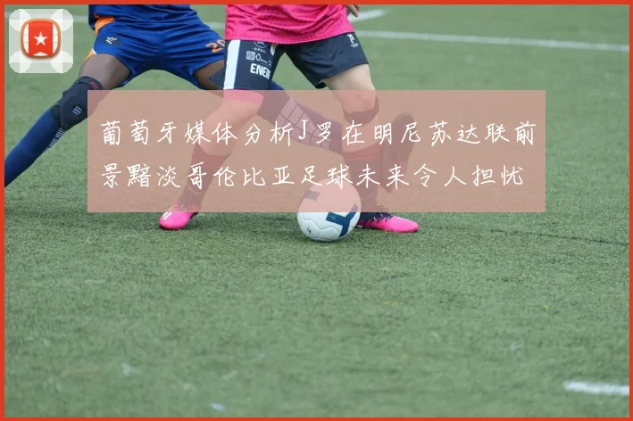 葡萄牙媒体分析J罗在明尼苏达联前景黯淡哥伦比亚足球未来令人担忧