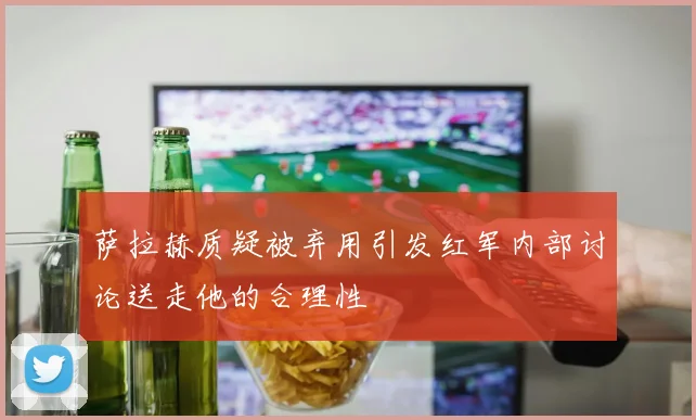萨拉赫质疑被弃用引发红军内部讨论送走他的合理性