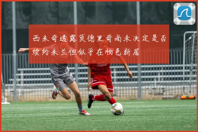 西米奇透露莫德里奇尚未决定是否续约米兰但似乎在物色新居
