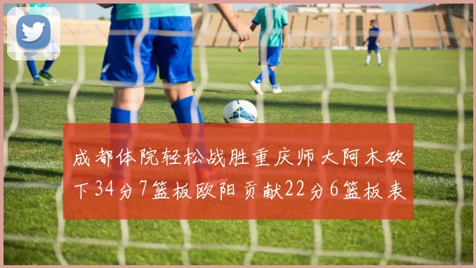 成都体院轻松战胜重庆师大阿木砍下34分7篮板欧阳贡献22分6篮板表现出色
