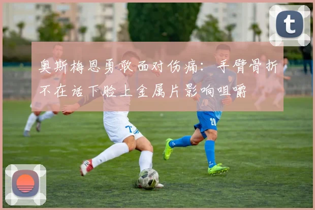 奥斯梅恩勇敢面对伤痛：手臂骨折不在话下脸上金属片影响咀嚼
