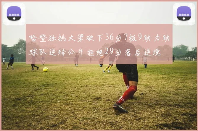 哈登独挑大梁砍下36分7板9助力助球队逆转公牛拒绝29分落后逆境