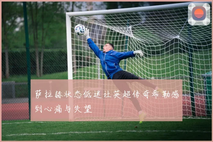 萨拉赫状态低迷让英超传奇希勒感到心痛与失望