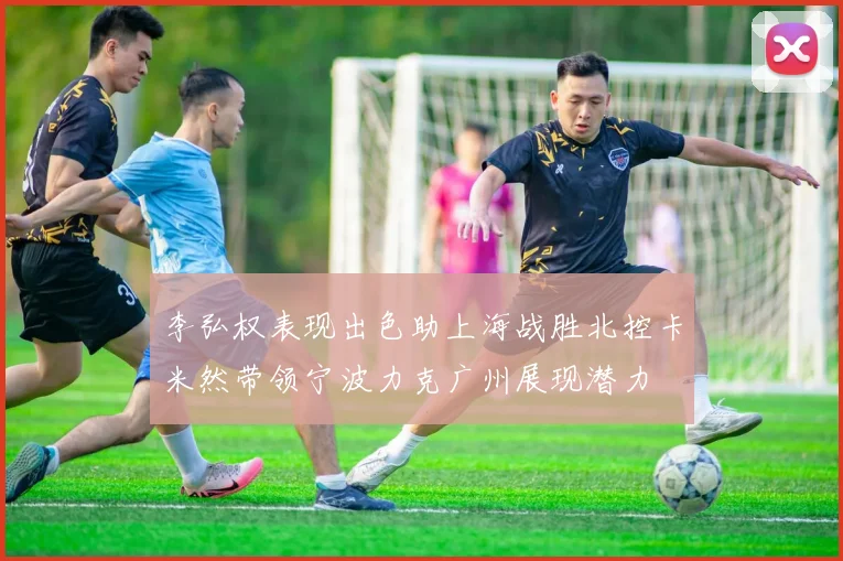 李弘权表现出色助上海战胜北控卡米然带领宁波力克广州展现潜力