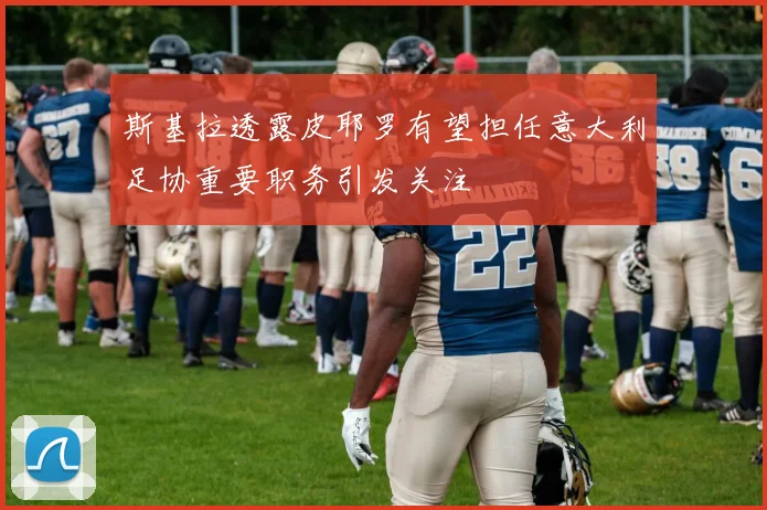 斯基拉透露皮耶罗有望担任意大利足协重要职务引发关注