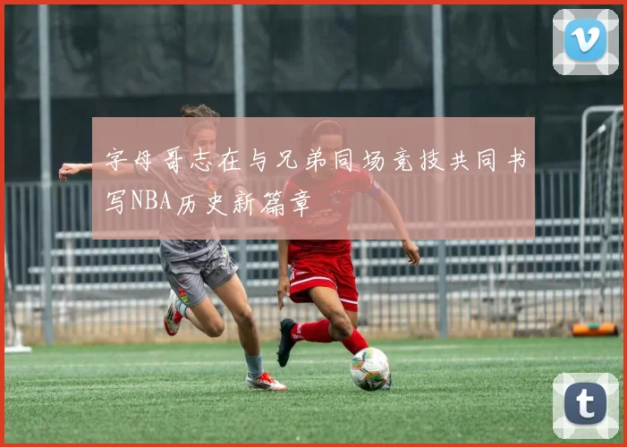字母哥志在与兄弟同场竞技共同书写NBA历史新篇章