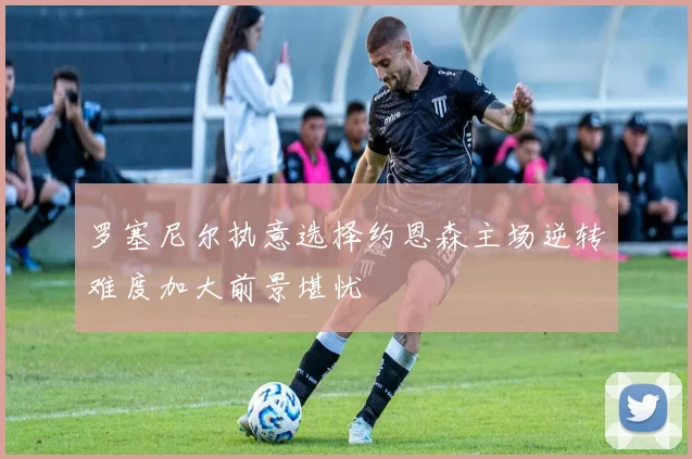 罗塞尼尔执意选择约恩森主场逆转难度加大前景堪忧