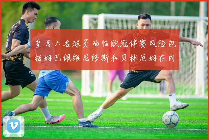 皇马六名球员面临欧冠停赛风险包括姆巴佩维尼修斯和贝林厄姆在内