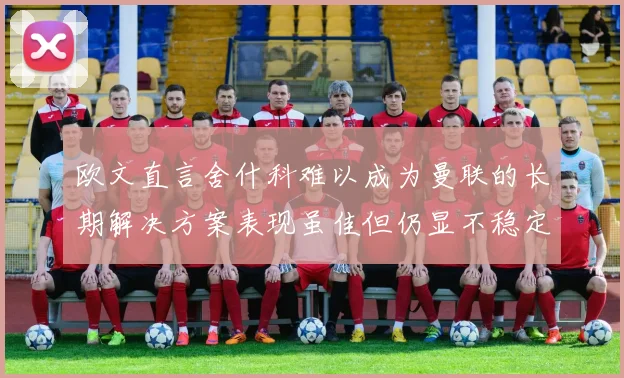 欧文直言舍什科难以成为曼联的长期解决方案表现虽佳但仍显不稳定