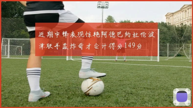 近期中锋表现惊艳阿德巴约杜伦波津联手轰炸奇才合计得分149分