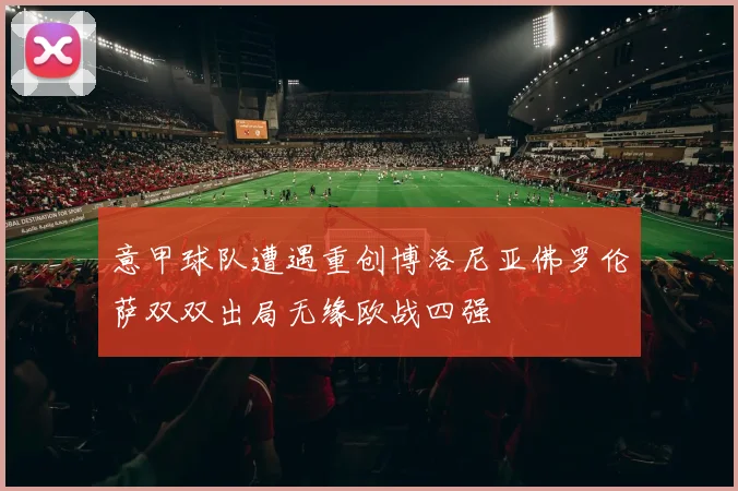 意甲球队遭遇重创博洛尼亚佛罗伦萨双双出局无缘欧战四强
