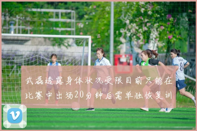 武磊透露身体状况受限目前只能在比赛中出场20分钟后需单独恢复训练